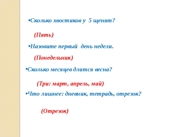 Сколько хвостиков у 5 щенят?  (Пять) Назовите первый день недели. (Понедельник) Сколько месяцев длится весна? (Три: март, апрель, май) Что лишнее: дневник, тетрадь, отрезок?  (Отрезок) 
