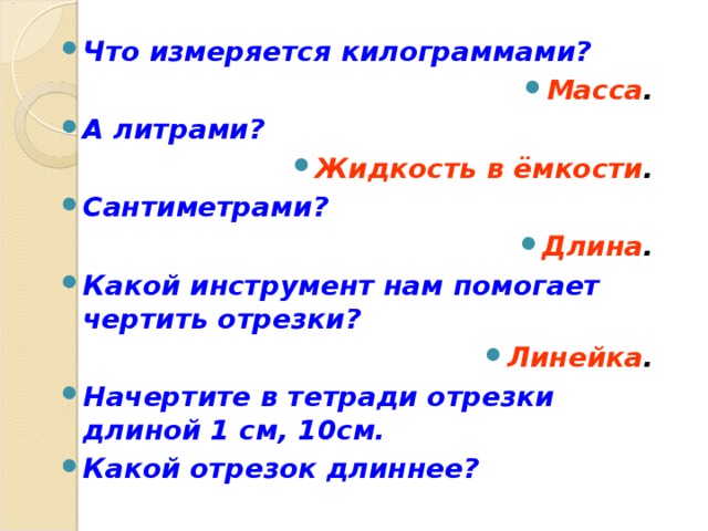 Что измеряется килограммами? Масса . А литрами? Жидкость в ёмкости . Сантиметрами? Длина . Какой инструмент нам помогает чертить отрезки? Линейка . Начертите в тетради отрезки длиной 1 см, 10см. Какой отрезок длиннее?    