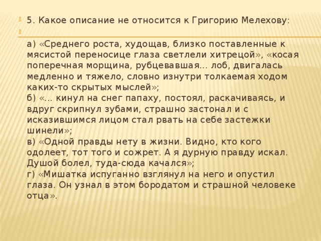 5. Какое описание не относится к Григорию Мелехову:  а) «Среднего роста, худощав, близко поставленные к мясистой переносице глаза светлели хитрецой», «косая поперечная морщина, рубцевавшая... лоб, двигалась медленно и тяжело, словно изнутри толкаемая ходом каких-то скрытых мыслей»;  б) «... кинул на снег папаху, постоял, раскачиваясь, и вдруг скрипнул зубами, страшно застонал и с исказившимся лицом стал рвать на себе застежки шинели»;  в) «Одной правды нету в жизни. Видно, кто кого одолеет, тот того и сожрет. А я дурную правду искал. Душой болел, туда-сюда качался»;  г) «Мишатка испуганно взглянул на него и опустил глаза. Он узнал в этом бородатом и страшной человеке отца».   