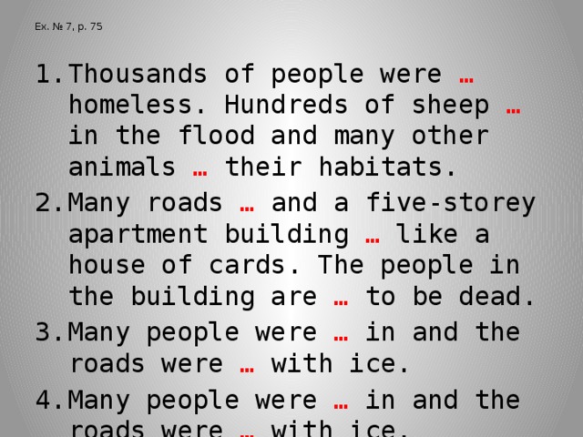 Ex. № 7, p. 75 Thousands of people were … homeless. Hundreds of sheep … in the flood and many other animals … their habitats. Many roads … and a five-storey apartment building … like a house of cards. The people in the building are … to be dead. Many people were … in and the roads were … with ice. Many people were … in and the roads were … with ice.  