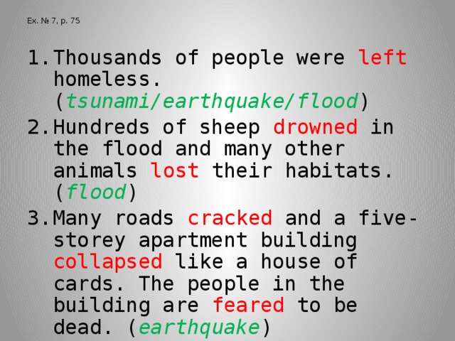 Ex. № 7, p. 75 Thousands of people were left homeless. ( tsunami/earthquake/flood ) Hundreds of sheep drowned in the flood and many other animals lost their habitats. ( flood ) Many roads cracked and a five-storey apartment building collapsed like a house of cards. The people in the building are feared to be dead. ( earthquake ) Many people were snowed in and the roads were covered with ice. ( avalanche )  