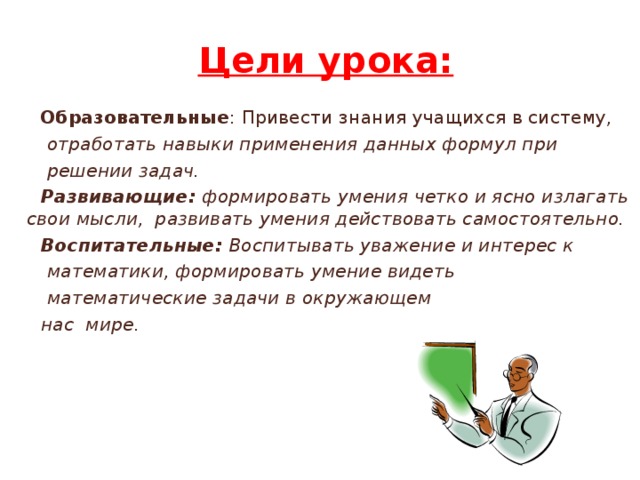 Цели урока:  Образовательные : Привести знания учащихся в систему,  отработать навыки применения данных формул при  решении задач.  Развивающие: формировать умения четко и ясно излагать свои мысли, развивать умения действовать самостоятельно.  Воспитательные: Воспитывать уважение и интерес к  математики, формировать умение видеть  математические задачи в окружающем  нас мире.    