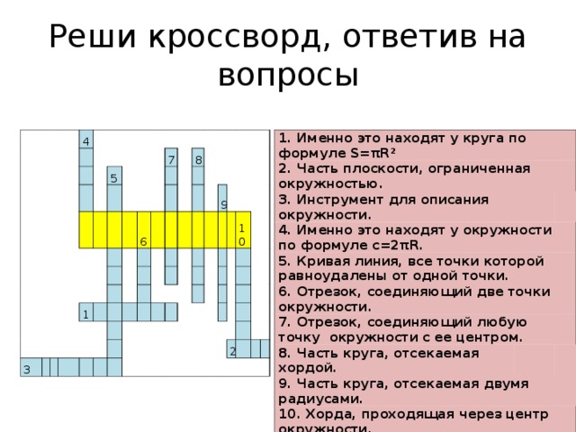 Реши кроссворд, ответив на вопросы   1. Именно это находят у круга по формуле S=πR² 2. Часть плоскости, ограниченная окружностью. 3. Инструмент для описания окружности. 4. Именно это находят у окружности по формуле с=2πR. 5. Кривая линия, все точки которой равноудалены от одной точки. 6. Отрезок, соединяющий две точки окружности.   7. Отрезок, соединяющий любую точку окружности с ее центром. 8. Часть круга, отсекаемая хордой.   9. Часть круга, отсекаемая двумя радиусами.   10. Хорда, проходящая через центр окружности.                 4                           5                   3 7     1   6               8                                                   9                               10                             2                         