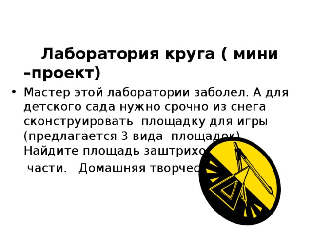  Лаборатория круга ( мини –проект) Мастер этой лаборатории заболел. А для детского сада нужно срочно из снега сконструировать площадку для игры (предлагается 3 вида площадок). Найдите площадь заштрихованной  части. Домашняя творческая работа. 