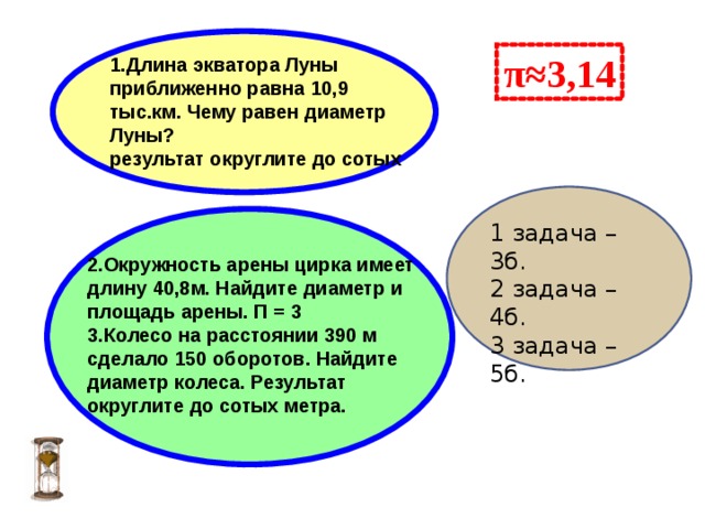  π≈3,14 1.Длина экватора Луны приближенно равна 10,9 тыс.км. Чему равен диаметр Луны? результат округлите до сотых   1 задача –3б. 2 задача – 4б. 3 задача – 5б.  2.Окружность арены цирка имеет длину 40,8м. Найдите диаметр и площадь арены. П = 3 3.Колесо на расстоянии 390 м сделало 150 оборотов. Найдите диаметр колеса. Результат округлите до сотых метра. 