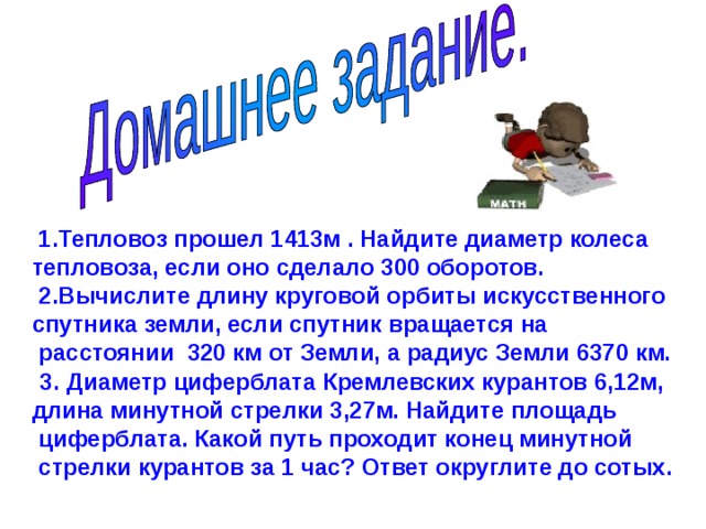  1.Тепловоз прошел 1413м . Найдите диаметр колеса тепловоза, если оно сделало 300 оборотов.  2.Вычислите длину круговой орбиты искусственного спутника земли, если спутник вращается на  расстоянии 320 км от Земли, а радиус Земли 6370 км.             3.  Диаметр циферблата Кремлевских курантов 6,12м, длина минутной стрелки 3,27м. Найдите площадь  циферблата. Какой путь проходит конец минутной  стрелки курантов за 1 час? Ответ округлите до сотых.  