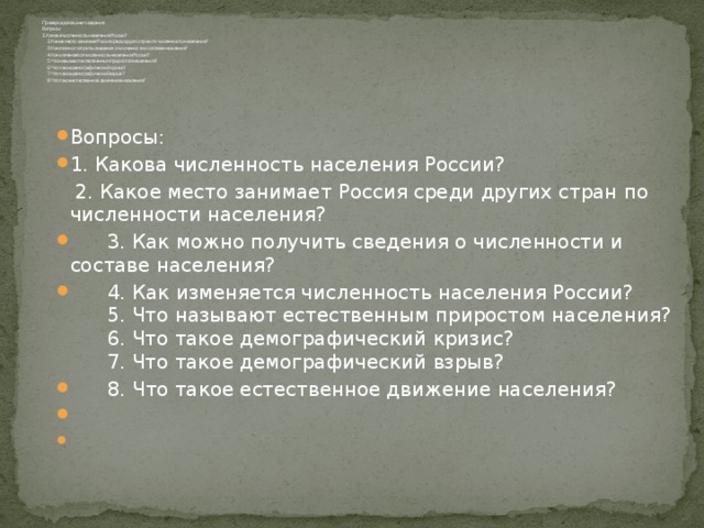 Проверка домашнего задания.  Вопросы:  1. Какова численность населения России?  2. Какое место занимает Россия среди других стран по численности населения?  3. Как можно получить сведения о численности и составе населения?  4. Как изменяется численность населения России?  5. Что называют естественным приростом населения?  6. Что такое демографический кризис?  7. Что такое демографический взрыв?  8. Что такое естественное движение населения?         Вопросы: 1. Какова численность населения России?  2. Какое место занимает Россия среди других стран по численности населения?  3. Как можно получить сведения о численности и составе населения?  4. Как изменяется численность населения России?  5. Что называют естественным приростом населения?  6. Что такое демографический кризис?  7. Что такое демографический взрыв?  8. Что такое естественное движение населения?     