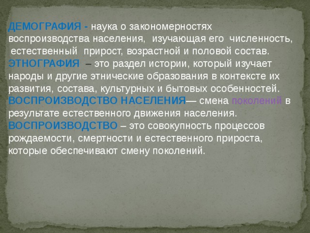 ДЕМОГРАФИЯ -  наука о закономерностях воспроизводства населения, изучающая его численность, естественный прирост, возрастной и половой состав. ЭТНОГРАФИЯ   – это раздел истории, который изучает народы и другие этнические образования в контексте их развития, состава, культурных и бытовых особенностей. ВОСПРОИЗВОДСТВО НАСЕЛЕНИЯ — смена поколений в результате естественного движения населения. ВОСПРОИЗВОДСТВО  – это совокупность процессов рождаемости, смертности и естественного прироста, которые обеспечивают смену поколений. 