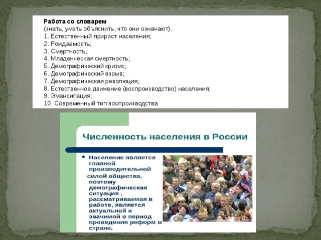 Работа со словарем (знать, уметь объяснить, что они означают). 1. Естественный прирост населения; 2. Рождаемость; 3. Смертность; 4. Младенческая смертность; 5. Демографический кризис; 6. Демографический взрыв; 7. Демографическая революция; 8. Естественное движение (воспроизводство) населения; 9. Эмансипация; 10. Современный тип воспроизводства  