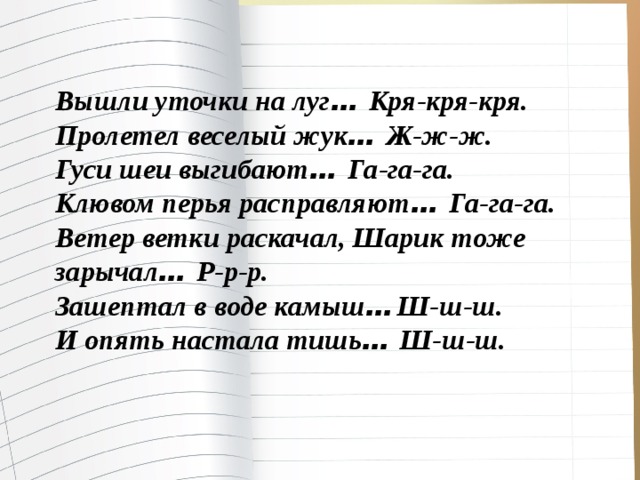 Вышли уточки на луг … Кря-кря-кря. Пролетел веселый жук … Ж-ж-ж. Гуси шеи выгибают … Га-га-га. Клювом перья расправляют … Га-га-га. Ветер ветки раскачал, Шарик тоже зарычал … Р-р-р. Зашептал в воде камыш …  Ш-ш-ш. И опять настала тишь … Ш-ш-ш. 