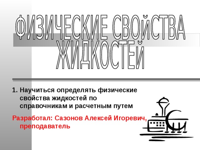 Научиться определять физические свойства жидкостей по  справочникам и расчетным путем Разработал: Сазонов Алексей Игоревич, преподаватель  