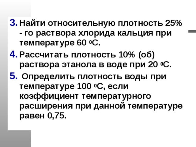 Найти относительную плотность 25% - го раствора хлорида кальция при температуре 60 0 С. Рассчитать плотность 10% (об) раствора этанола в воде при 20 0 С.  Определить плотность воды при температуре 100 0 С, если коэффициент температурного расширения при данной температуре равен 0,75.   