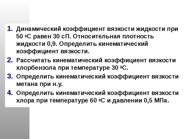 Динамический коэффициент вязкости жидкости при 50 0 С равен 30 сП. Относительная плотность жидкости 0,9. Определить кинематический коэффициент вязкости. Рассчитать кинематический коэффициент вязкости хлорбензола при температуре 30 0 С. Определить кинематический коэффициент вязкости метана при н.у. Определить кинематический коэффициент вязкости хлора при температуре 60 0 С и давлении 0,5 МПа. 