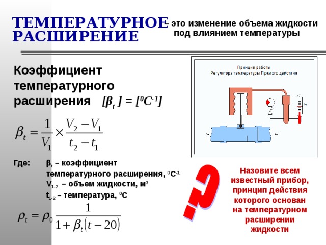 ТЕМПЕРАТУРНОЕ РАСШИРЕНИЕ – это изменение объема жидкости под влиянием температуры Коэффициент температурного расширения   [ β t  ] = [ 0 С -1 ] Где:  β t – коэффициент  температурного расширения, 0 С -1  V 1-2 – объем жидкости, м 3  t 1-2 – температура, 0 С Назовите всем известный прибор, принцип действия которого основан на температурном расширении жидкости 