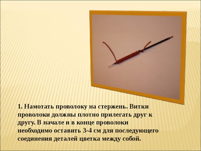 1. Намотать проволоку на стержень. Витки проволоки должны плотно прилегать друг к другу. В начале и в конце проволоки необходимо оставить 3-4 см для последующего соединения деталей цветка между собой. 