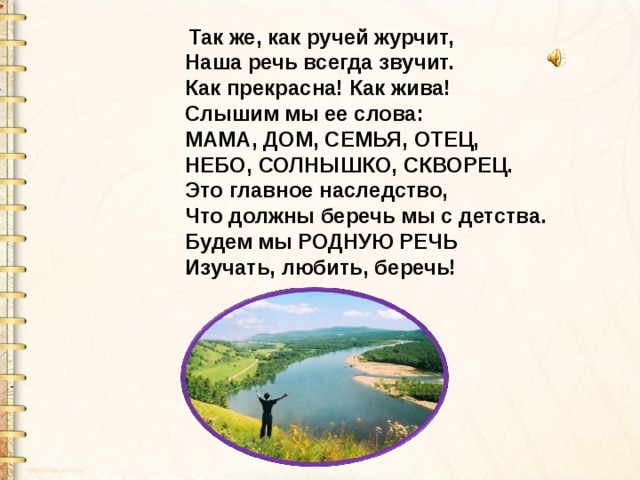  Так же, как ручей журчит,   Наша речь всегда звучит.   Как прекрасна! Как жива!   Слышим мы ее слова:   МАМА, ДОМ, СЕМЬЯ, ОТЕЦ,   НЕБО, СОЛНЫШКО, СКВОРЕЦ.   Это главное наследство,   Что должны беречь мы с детства.   Будем мы РОДНУЮ РЕЧЬ   Изучать, любить, беречь! 