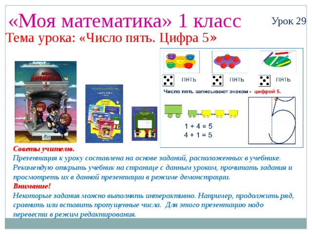«Моя математика» 1 класс Урок 29 Тема урока: «Число пять. Цифра 5 » Советы учителю. Презентация к уроку составлена на основе заданий, расположенных в учебнике. Рекомендую открыть учебник на странице с данным уроком, прочитать задания и просмотреть их в данной презентации в режиме демонстрации. Внимание! Некоторые задания можно выполнять интерактивно. Например, продолжить ряд, сравнить или вставить пропущенные числа. Для этого презентацию надо перевести в режим редактирования. 