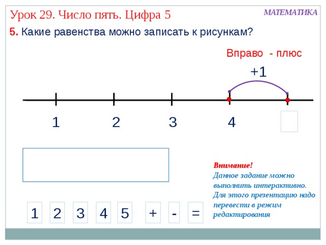 Урок 29. Число пять. Цифра 5 МАТЕМАТИКА 5. Какие равенства можно записать к рисункам? Вправо - плюс +1 4 2 3 1 Внимание! Данное задание можно выполнить интерактивно. Для этого презентацию надо перевести в режим редактирования 4 - 1 3 = 5 2 + 