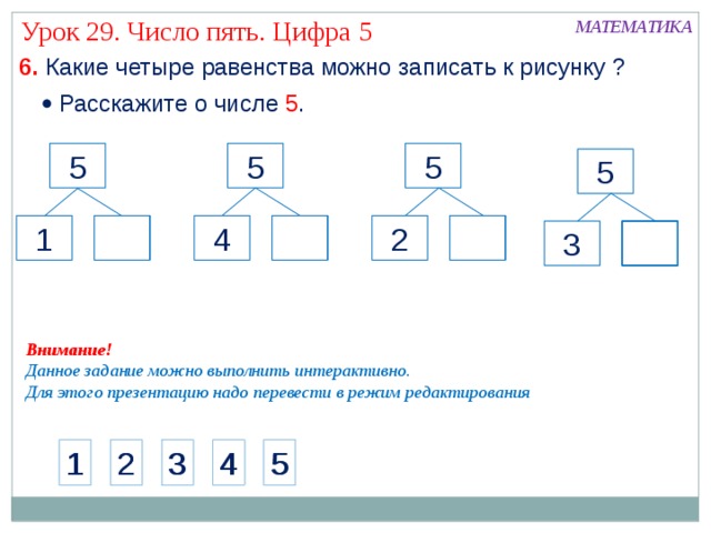 Урок 29. Число пять. Цифра 5 МАТЕМАТИКА 6. Какие четыре равенства можно записать к рисунку ?   Расскажите о числе 5 . 5 5 5 5 4 1 2 3 Внимание! Данное задание можно выполнить интерактивно. Для этого презентацию надо перевести в режим редактирования 1 2 3 4 5 1 2 3 4 5 