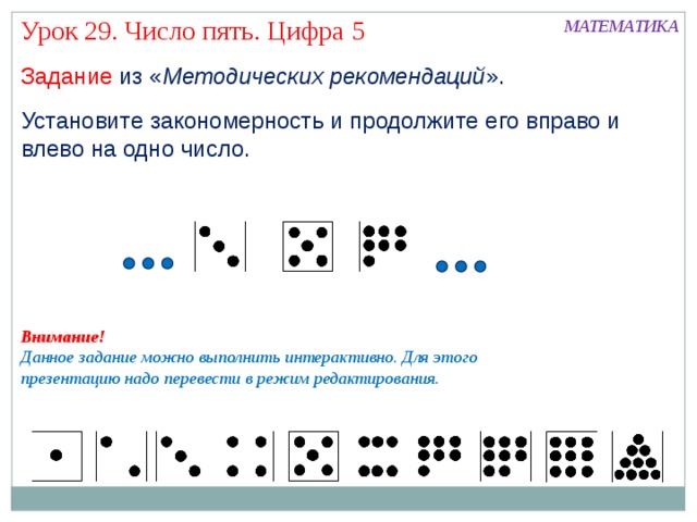 Урок 29. Число пять. Цифра 5 МАТЕМАТИКА Задание из « Методических рекомендаций ». Установите закономерность и продолжите его вправо и влево на одно число. Внимание! Данное задание можно выполнить интерактивно. Для этого презентацию надо перевести в режим редактирования.  