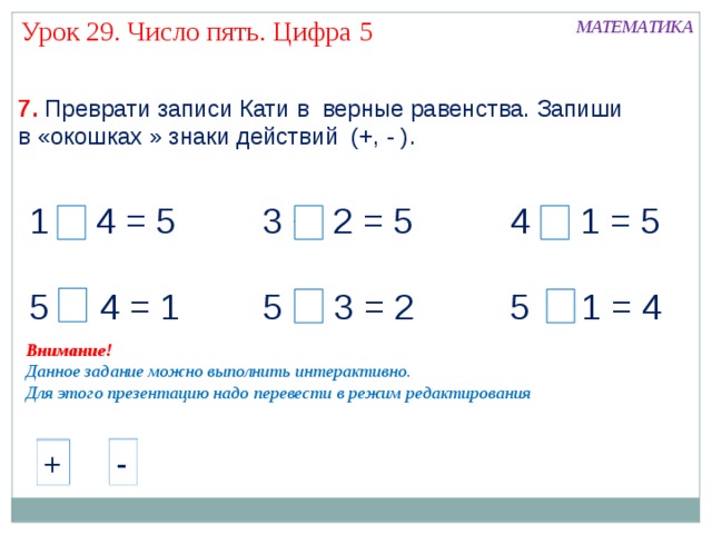 Урок 29. Число пять. Цифра 5 МАТЕМАТИКА 7.  Преврати записи Кати в верные равенства. Запиши в «окошках » знаки действий (+, - ). + 4 = 5 3 + 2 = 5 4 + 1 = 5 5 - 4 = 1 5 - 3 = 2 5 - 1 = 4 Внимание! Данное задание можно выполнить интерактивно. Для этого презентацию надо перевести в режим редактирования - + - - + + - + 