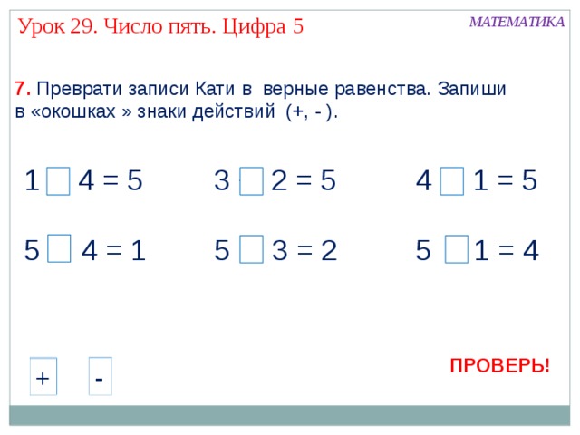 Урок 29. Число пять. Цифра 5 МАТЕМАТИКА 7.  Преврати записи Кати в верные равенства. Запиши в «окошках » знаки действий (+, - ). + 4 = 5 3 + 2 = 5 4 + 1 = 5 5 - 4 = 1 5 - 3 = 2 5 - 1 = 4 ПРОВЕРЬ! - + - - + + - + 