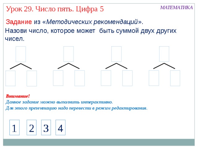 Урок 29. Число пять. Цифра 5 МАТЕМАТИКА Задание из « Методических рекомендаций ». Назови число, которое может быть суммой двух других чисел. Внимание! Данное задание можно выполнить интерактивно. Для этого презентацию надо перевести в режим редактирования. Актуализация знаний Работа с числовым рядом 1 1 2 3 2 4 1 4 2 3 4 3 5 