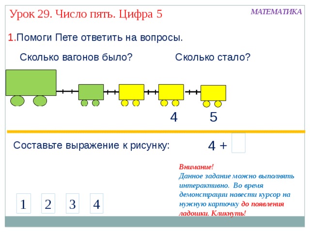 Урок 29. Число пять. Цифра 5 МАТЕМАТИКА 1. Помоги Пете ответить на вопросы. Сколько вагонов было? Сколько стало? 5 4 4 +  Составьте выражение к рисунку: Внимание! Данное задание можно выполнять интерактивно. Во время демонстрации навести курсор на нужную карточку до появления ладошки. Кликнуть! 4 1 2 3 