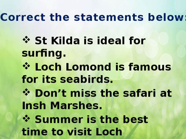 Correct the statements below:  St Kilda is ideal for surfing.  Loch Lomond is famous for its seabirds.  Don’t miss the safari at Insh Marshes.  Summer is the best time to visit Loch Lomond.  Insh Marshes are in the west of Scotland. Make statements true.  