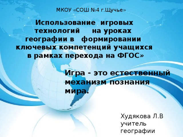 МКОУ «СОШ №4 г.Щучье» Использование игровых технологий на уроках  географии в формировании ключевых компетенций учащихся  в рамках перехода на ФГОС »  Игра - это естественный механизм познания мира. Худякова Л.В учитель географии 