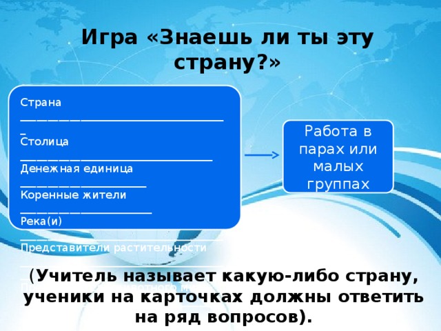 Игра «Знаешь ли ты эту страну?» Страна ______________________________________ Столица ___________________________________ Денежная единица _______________________ Коренные жители ________________________ Река(и) _____________________________________ Представители растительности _______________________________________________ Представители животного мира _______________________________________________ Работа в парах или малых группах ( Учитель называет какую-либо страну, ученики на карточках должны ответить на ряд вопросов). 