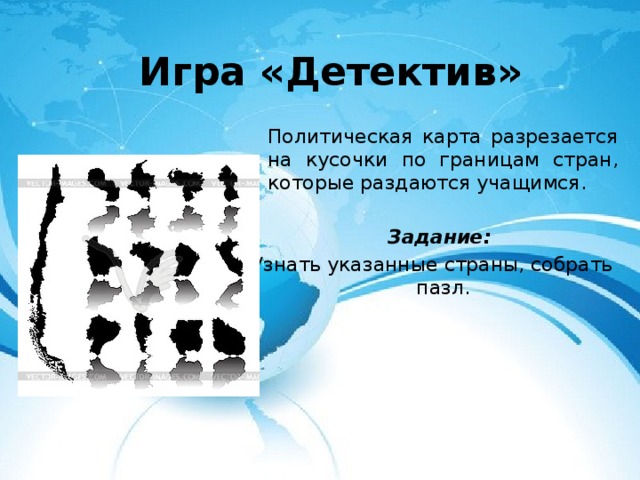 Игра «Детектив»  Политическая карта разрезается на кусочки по границам стран, которые раздаются учащимся.   Задание: Узнать указанные страны, собрать пазл. 