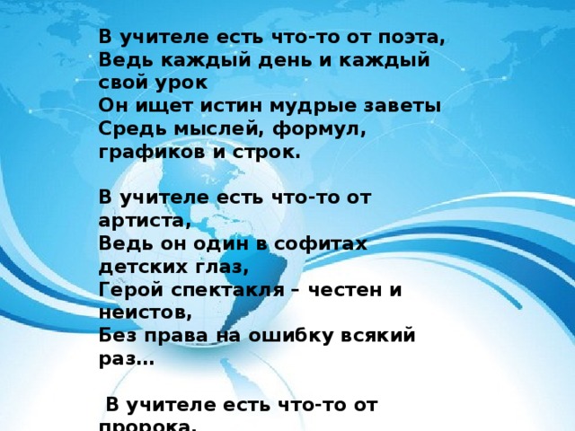 В учителе есть что-то от поэта, Ведь каждый день и каждый свой урок Он ищет истин мудрые заветы Средь мыслей, формул, графиков и строк.   В учителе есть что-то от артиста, Ведь он один в софитах детских глаз, Герой спектакля – честен и неистов, Без права на ошибку всякий раз…    В учителе есть что-то от пророка, Ведь ежедневно кропотно творит Он будущего свет, по воле Бога Он с БУДУЩИМ сегодня говорит!  Е.А. Николаева   Спасибо за внимание! 