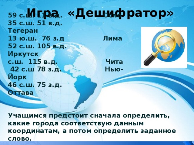 Игра «Дешифратор» 59 с.ш. 11 в.д. Осло 35 с.ш. 51 в.д. Тегеран 13 ю.ш. 76 з.д Лима 52 с.ш. 105 в.д. Иркутск с.ш. 115 в.д. Чита  42 с.ш 78 з.д. Нью-Йорк 46 с.ш. 75 з.д. Оттава Учащимся предстоит сначала определить, какие города соответствую данным координатам, а потом определить заданное слово. 