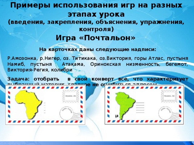 Примеры использования игр на разных этапах урока  (введения, закрепления, объяснения, упражнения, контроля) Игра «Почтальон» На карточках даны следующие надписи: Р.Амозонка, р.Нигер, оз. Титикака, оз.Виктория, горы Атлас, пустыня Намиб, пустыня Атакама, Оринокская низменность, бегемот, Виктория-Регия, колибри Задача: отобрать в свой конверт все, что характеризует выбранный материк, главное не ошибиться адресом. 