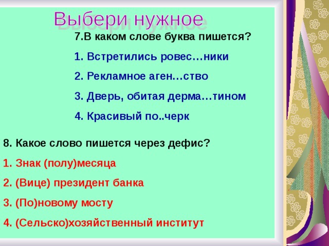 7.В каком слове буква пишется? Встретились ровес…ники Рекламное аген…ство Дверь, обитая дерма…тином Красивый по..черк 8. Какое слово пишется через дефис? Знак (полу)месяца (Вице) президент банка (По)новому мосту (Сельско)хозяйственный институт 