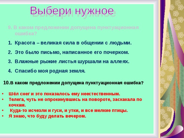 9. В каком предложении допущена пунктуационная ошибка? Красота – великая сила в общении с людьми. Это было письмо, написанное его почерком. Влажные рыжие листья шуршали на аллеях. Спасибо моя родная земля.  10. В каком предложении допущена пунктуационная ошибка?  Шёл снег и это показалось ему неестественным. Телега, чуть не опрокинувшись на повороте, заскакала по кочкам.  Куда-то исчезли и гуси, и утки, и все мелкие птицы. Я знаю, что буду делать вечером.  