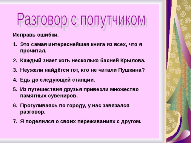 Исправь ошибки. Это самая интереснейшая книга из всех, что я прочитал. Каждый знает хоть несколько басней Крылова. Неужели найдётся тот, кто не читали Пушкина? Едь до следующей станции. Из путешествия друзья привезли множество памятных сувениров. Прогуливаясь по городу, у нас завязался разговор. Я поделился о своих переживаниях с другом. 