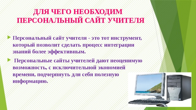 ДЛЯ ЧЕГО НЕОБХОДИМ  ПЕРСОНАЛЬНЫЙ САЙТ УЧИТЕЛЯ Персональный сайт учителя - это тот инструмент, который позволит сделать процесс интеграции знаний более эффективным.  Персональные сайты учителей дают неоценимую возможность, с исключительной экономией времени, подчерпнуть для себя полезную информацию. 