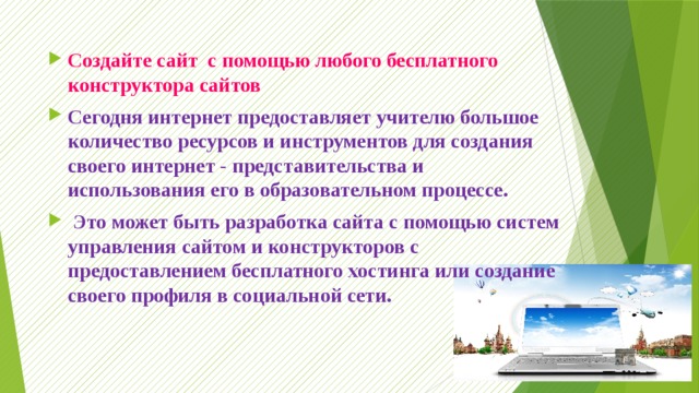 Создайте сайт  с помощью любого бесплатного конструктора сайтов Сегодня интернет предоставляет учителю большое количество ресурсов и инструментов для создания своего интернет - представительства и использования его в образовательном процессе.   Это может быть разработка сайта с помощью систем управления сайтом и конструкторов с предоставлением бесплатного хостинга или создание своего профиля в социальной сети. 