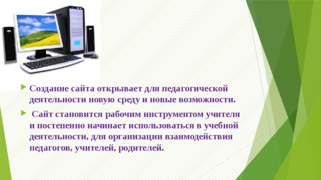 Создание сайта открывает для педагогической деятельности новую среду и новые возможности.  Сайт становится рабочим инструментом учителя и постепенно начинает использоваться в учебной деятельности, для организации взаимодействия педагогов, учителей, родителей. 