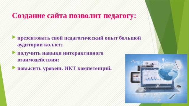 Создание сайта позволит педагогу:   презентовать свой педагогический опыт большой аудитории коллег; получить навыки интерактивного взаимодействия; повысить уровень ИКТ компетенций. 