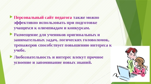 Персональный сайт педагога также можно эффективно использовать при подготовке учащихся к олимпиадам и конкурсам. Размещение для учеников оригинальных и занимательных задач, логических головоломок, тренажеров способствует повышению интереса к учебе. Любознательность и интерес влекут прочное усвоение и запоминание новых знаний. 