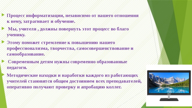 Процесс информатизации, независимо от нашего отношения к нему, затрагивает и обучение.  Мы, учителя , должны повернуть этот процесс во благо ученику. Этому поможет стремление к повышению нашего профессионализма, творчества, самосовершенствование и самообразование.  Современным детям нужны современно образованные педагоги. Методические находки и наработки каждого из работающих учителей становятся общим достоянием всех преподавателей, оперативно получают проверку и апробацию коллег. 