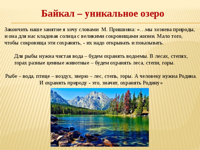 Байкал – уникальное озеро Закончить наше занятие я хочу словами М. Пришвина: «…мы хозяева природы, и она для нас кладовая солнца с великими сокровищами жизни. Мало того, чтобы сокровища эти сохранять, - их надо открывать и показывать.    Для рыбы нужна чистая вода – будем охранять водоемы. В лесах, степях, горах разные ценные животные – будем охранять леса, степи, горы.   Рыбе – вода, птице – воздух, зверю – лес, степь, горы. А человеку нужна Родина. И охранять природу - это, значит, охранять Родину» 
