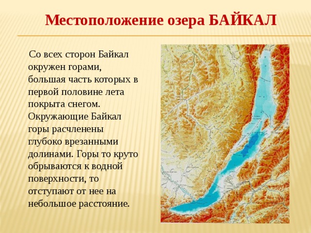 Местоположение озера БАЙКАЛ  Со всех сторон Байкал окружен горами, большая часть которых в первой половине лета покрыта снегом. Окружающие Байкал горы расчленены глубоко врезанными долинами. Горы то круто обрываются к водной поверхности, то отступают от нее на небольшое расстояние. 