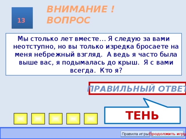 ТЕНЬ ВНИМАНИЕ ! ВОПРОС 13 Мы столько лет вместе… Я следую за вами неотступно, но вы только изредка бросаете на меня небрежный взгляд. А ведь я часто была выше вас, я подымалась до крыш. Я с вами всегда. Кто я? Правильный ответ Правила игры Продолжить игру