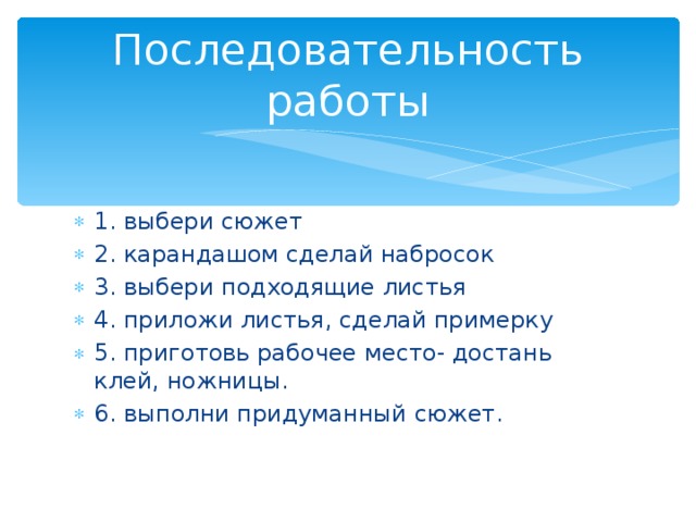 Последовательность работы 1. выбери сюжет 2. карандашом сделай набросок 3. выбери подходящие листья 4. приложи листья, сделай примерку 5. приготовь рабочее место- достань клей, ножницы. 6. выполни придуманный сюжет. 