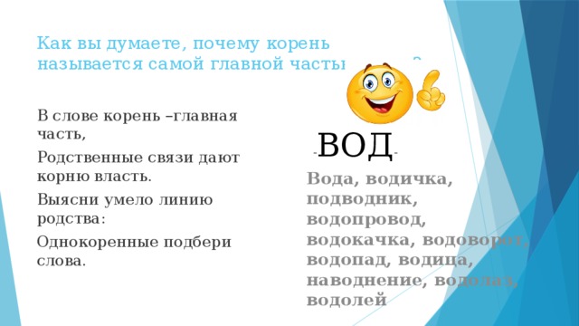 Как вы думаете, почему корень называется самой главной частью слова? В слове корень –главная часть, Родственные связи дают корню власть. Выясни умело линию родства: Однокоренные подбери слова. - ВОД - Вода, водичка, подводник, водопровод, водокачка, водоворот, водопад, водица, наводнение, водолаз, водолей 