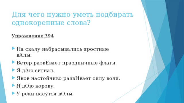 Для чего нужно уметь подбирать однокоренные слова? Упражнение 394 На скалу набрасывались яростные вАлы. Ветер развЕвает праздничные флаги. Я дАю сигнал. Яков настойчиво развИвает силу воли. Я дОю корову. У реки пасутся вОлы. 
